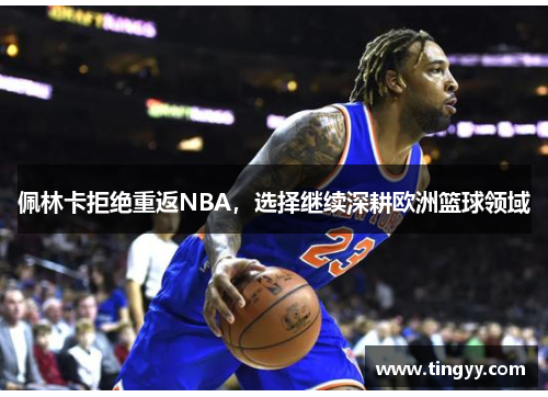 佩林卡拒绝重返NBA,选择继续深耕欧洲篮球领域